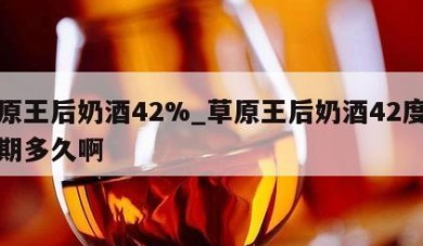 草原王后奶酒42%_草原王后奶酒42度保质期多久啊
